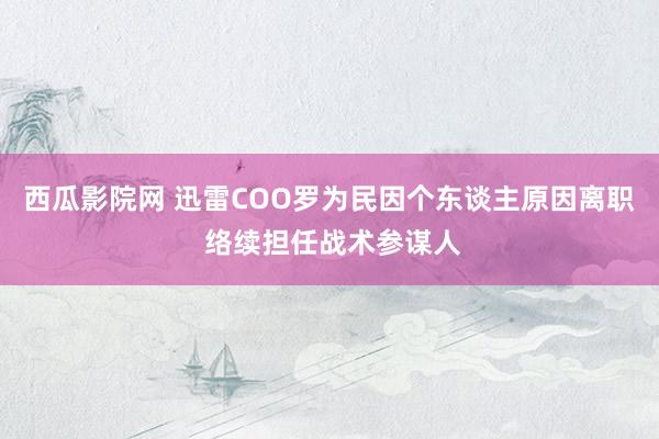 西瓜影院网 迅雷COO罗为民因个东谈主原因离职 络续担任战术参谋人