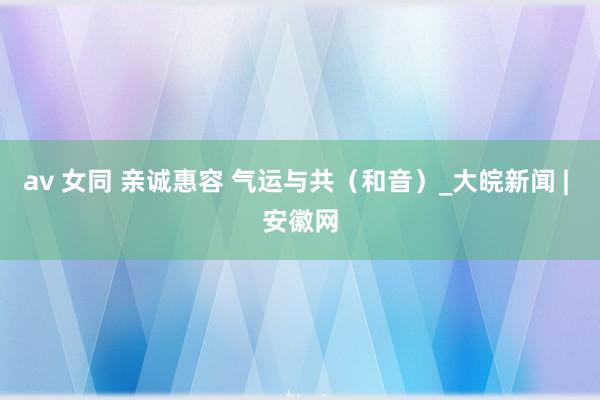 av 女同 亲诚惠容 气运与共（和音）_大皖新闻 | 安徽网